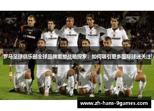 罗马足球俱乐部全球品牌重塑战略探索：如何吸引更多国际球迷关注