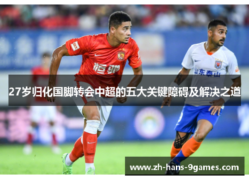 27岁归化国脚转会中超的五大关键障碍及解决之道