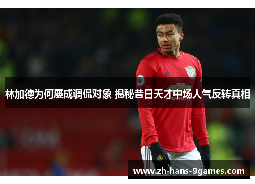 林加德为何屡成调侃对象 揭秘昔日天才中场人气反转真相