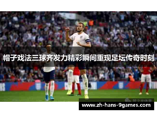 帽子戏法三球齐发力精彩瞬间重现足坛传奇时刻