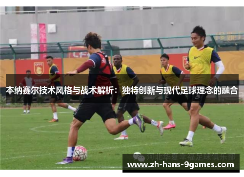 本纳赛尔技术风格与战术解析:独特创新与现代足球理念的融合 本纳赛尔技术风格与战术解析:独特创新与现代足球理念的融合