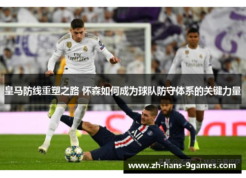 皇马防线重塑之路 怀森如何成为球队防守体系的关键力量